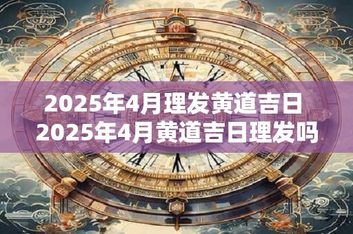 2025年4月理发黄道吉日 2025年4月黄道吉日理发吗 2025年4月理发黄道吉日 2025年4月黄道吉日理发吗