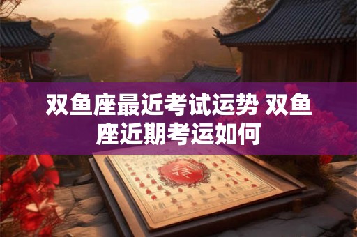 双鱼座最近考试运势 双鱼座近期考运如何