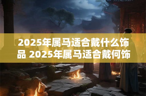 2025年属马适合戴什么饰品 2025年属马适合戴何饰