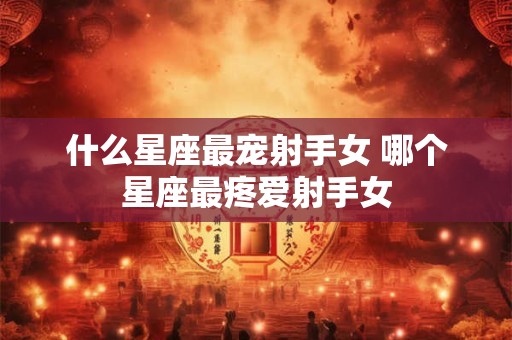 什么星座最宠射手女 哪个星座最疼爱射手女