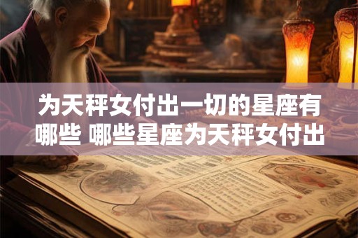 为天秤女付出一切的星座有哪些 哪些星座为天秤女付出一切