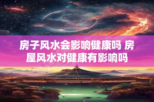 房子风水会影响健康吗 房屋风水对健康有影响吗