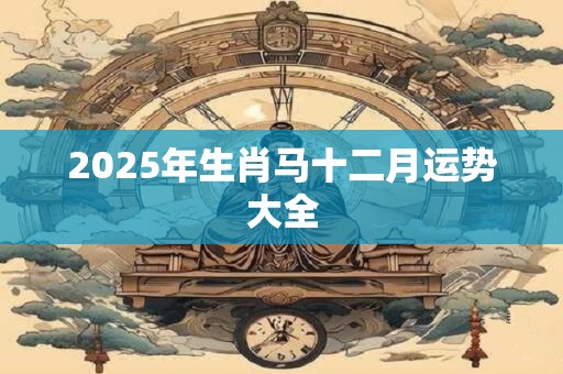 2025年生肖马十二月运势大全 2025年生肖马十二月运势大全