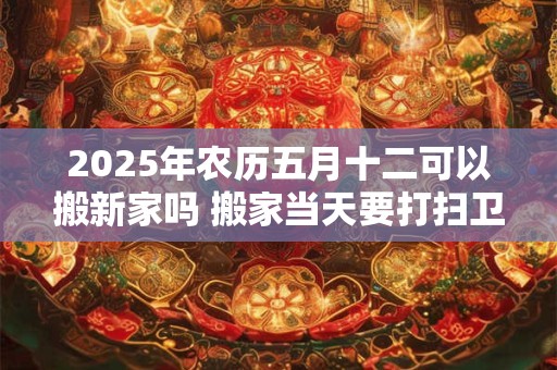 2025年农历五月十二可以搬新家吗 搬家当天要打扫卫生吗