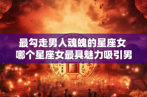 最勾走男人魂魄的星座女 哪个星座女最具魅力吸引男人
