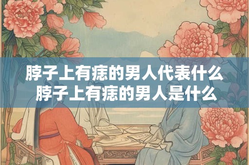 脖子上有痣的男人代表什么 脖子上有痣的男人是什么意味着