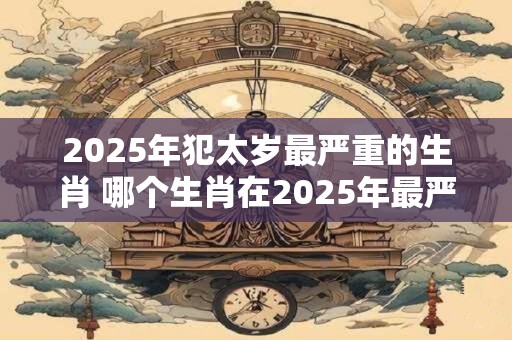 2025年犯太岁最严重的生肖 哪个生肖在2025年最严重犯太岁