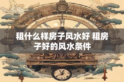 租什么样房子风水好 租房子好的风水条件