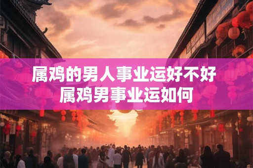 属鸡的男人事业运好不好 属鸡男事业运如何