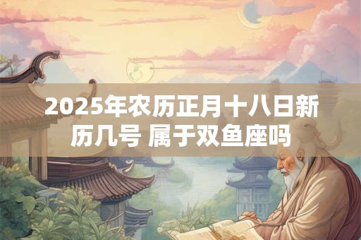 2025年农历正月十八日新历几号 属于双鱼座吗
