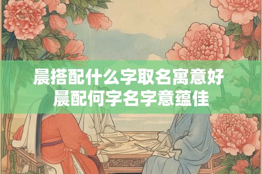 晨搭配什么字取名寓意好 晨配何字名字意蕴佳