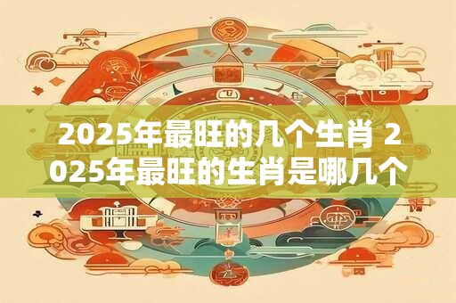 2025年最旺的几个生肖 2025年最旺的生肖是哪几个