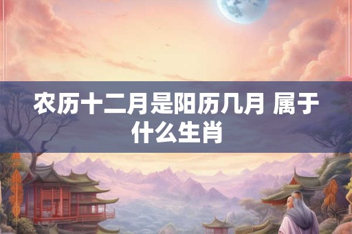 农历十二月是阳历几月 属于什么生肖