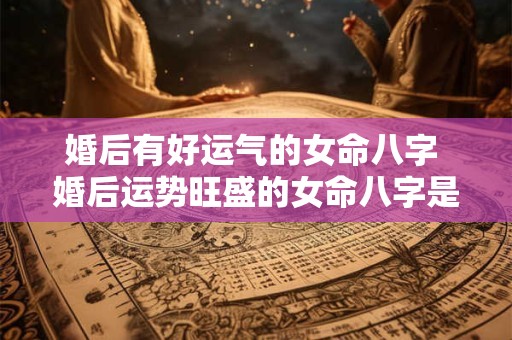 婚后有好运气的女命八字 婚后运势旺盛的女命八字是什么