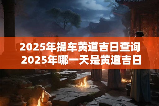 2025年提车黄道吉日查询 2025年哪一天是黄道吉日提车