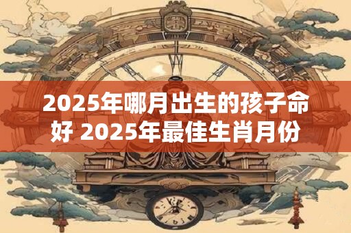 2025年哪月出生的孩子命好 2025年最佳生肖月份