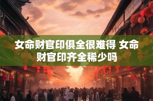 女命财官印俱全很难得 女命财官印齐全稀少吗
