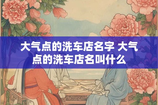 大气点的洗车店名字 大气点的洗车店名叫什么