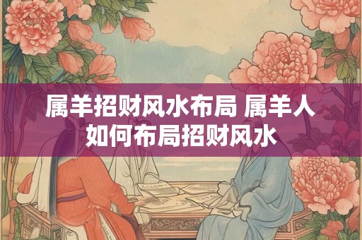 详细阅读:属羊招财风水布局 属羊人如何布局招财风水 属羊招财风水布局 属羊人如何布局招财风水