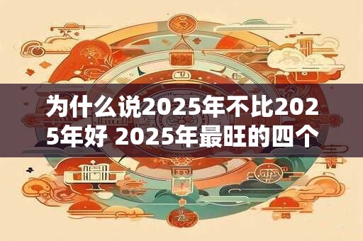 为什么说2025年不比2025年好 2025年最旺的四个属相
