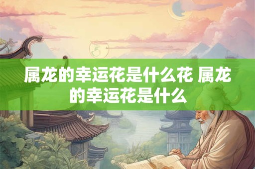 属龙的幸运花是什么花 属龙的幸运花是什么