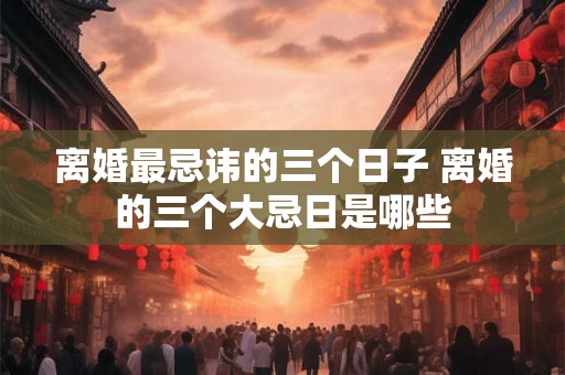 离婚最忌讳的三个日子 离婚的三个大忌日是哪些