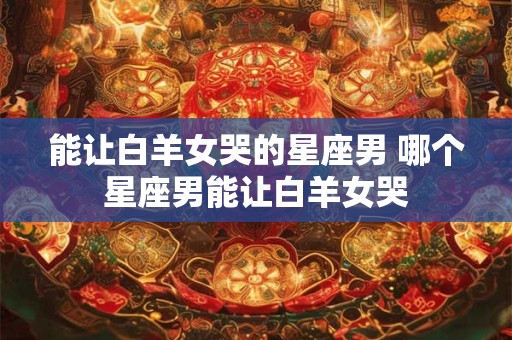 能让白羊女哭的星座男 哪个星座男能让白羊女哭