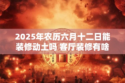 2025年农历六月十二日能装修动土吗 客厅装修有啥讲究