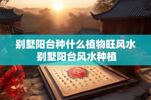 别墅阳台种什么植物旺风水 别墅阳台风水种植