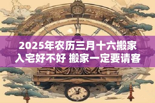 2025年农历三月十六搬家入宅好不好 搬家一定要请客吗