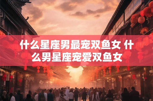 什么星座男最宠双鱼女 什么男星座宠爱双鱼女