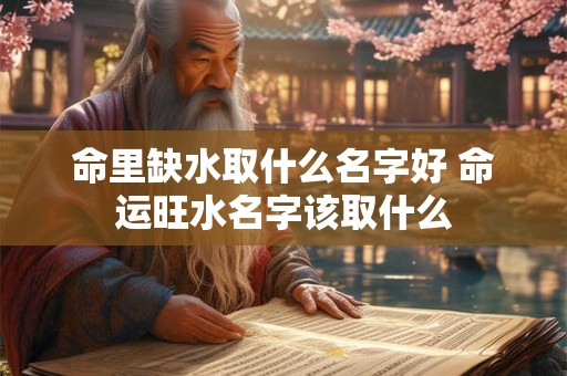 命里缺水取什么名字好 命运旺水名字该取什么 命里缺水取什么名字好 命运旺水名字该取什么