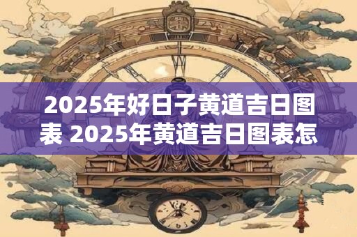 2025年好日子黄道吉日图表 2025年黄道吉日图表怎么查看