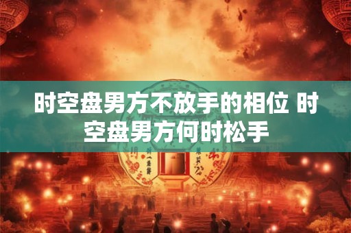时空盘男方不放手的相位 时空盘男方何时松手