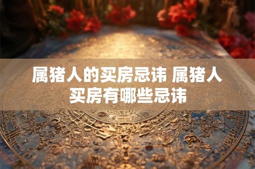 属猪人的买房忌讳 属猪人买房有哪些忌讳