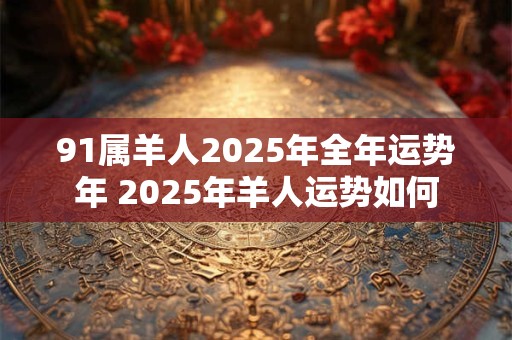 91属羊人2025年全年运势年 2025年羊人运势如何