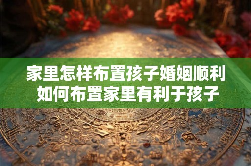 家里怎样布置孩子婚姻顺利 如何布置家里有利于孩子婚姻