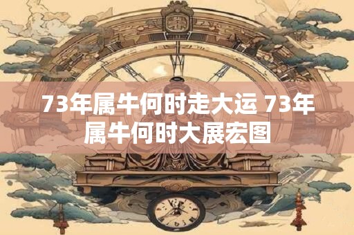 73年属牛何时走大运 73年属牛何时大展宏图