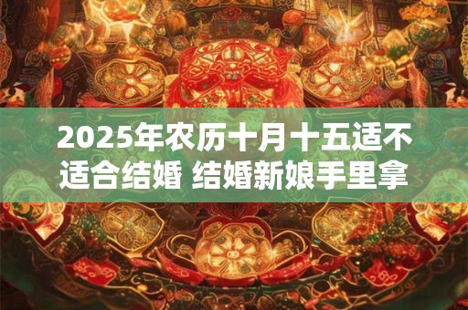 2025年农历十月十五适不适合结婚 结婚新娘手里拿什么