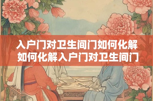 入户门对卫生间门如何化解 如何化解入户门对卫生间门问题