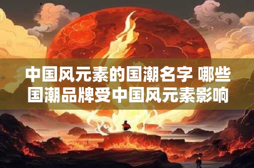 中国风元素的国潮名字 哪些国潮品牌受中国风元素影响最大