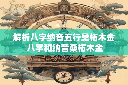 解析八字纳音五行桑柘木金 八字和纳音桑柘木金 解析八字纳音五行桑柘木金 八字和纳音桑柘木金