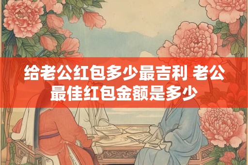 给老公红包多少最吉利 老公最佳红包金额是多少