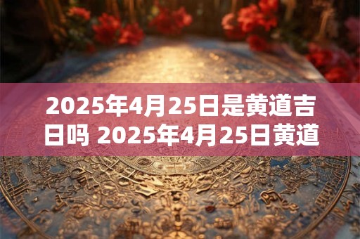 2025年4月25日是黄道吉日吗 2025年4月25日黄道吉日