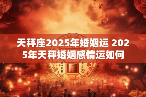 天秤座2025年婚姻运 2025年天秤婚姻感情运如何