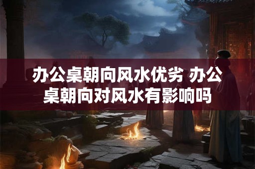 办公桌朝向风水优劣 办公桌朝向对风水有影响吗
