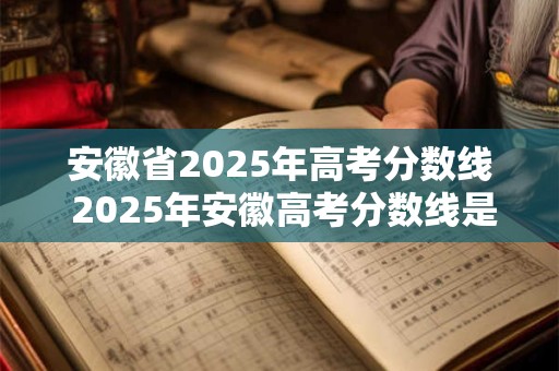 安徽省2025年高考分数线 2025年安徽高考分数线是多少