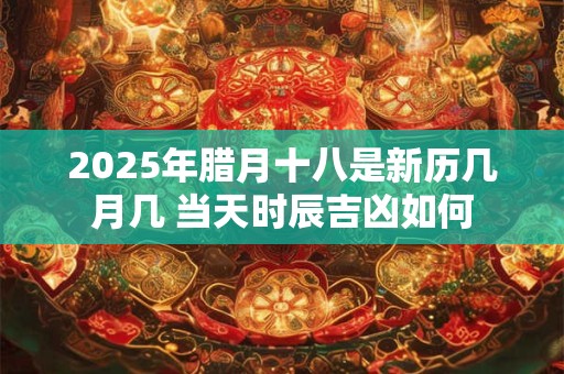 2025年腊月十八是新历几月几 当天时辰吉凶如何