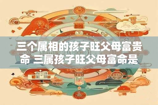 三个属相的孩子旺父母富贵命 三属孩子旺父母富命是否属实 三个属相的孩子旺父母富贵命 三属孩子旺父母富命是否属实