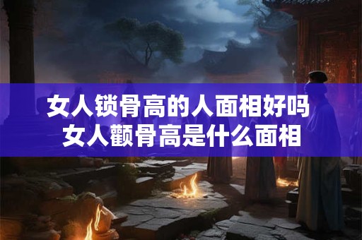 女人锁骨高的人面相好吗 女人颧骨高是什么面相